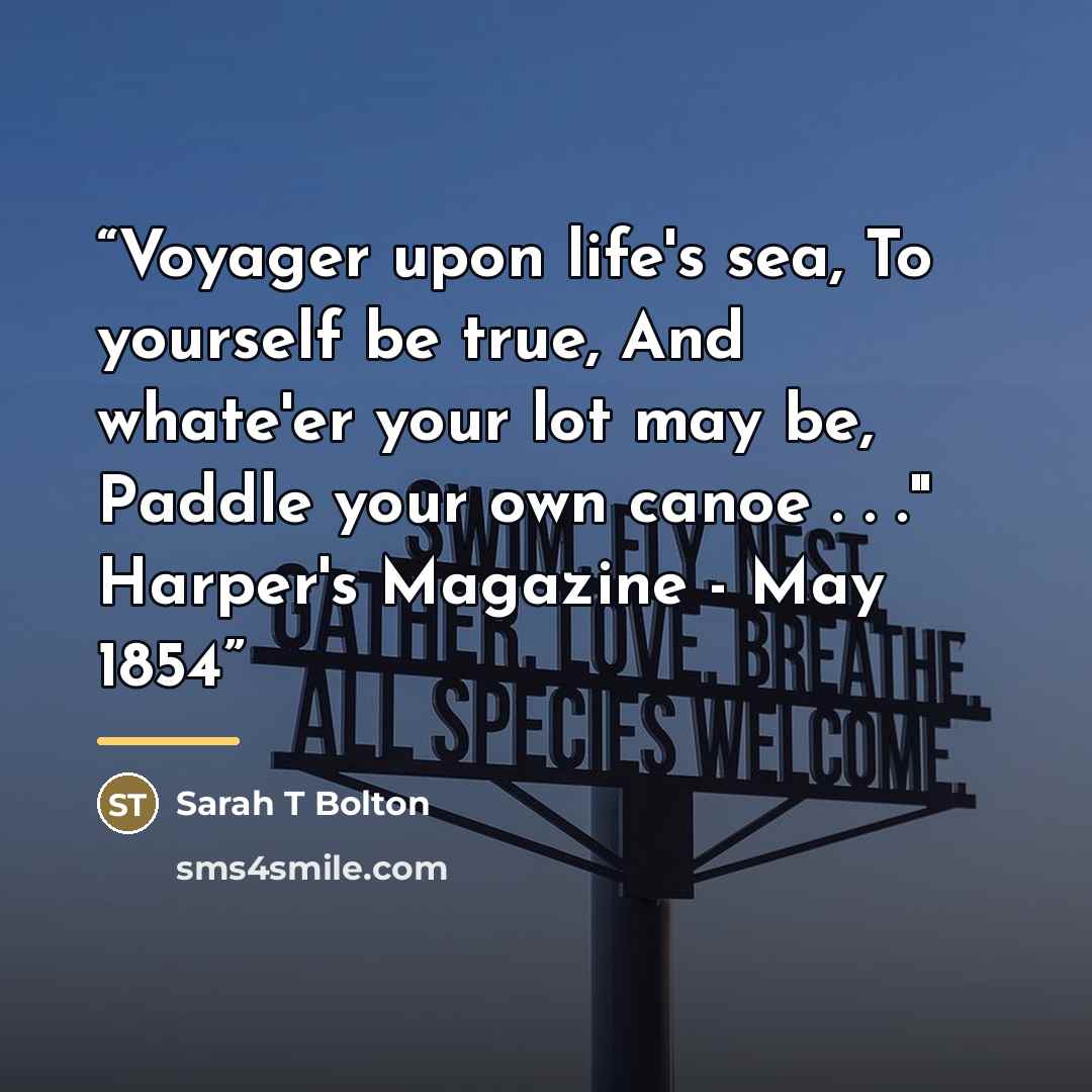 “Voyager upon life's sea, To yourself be true, And whate'er your lot may be, Paddle your own canoe . . ." Harper's Magazine - May 1854” quote by Anonymous