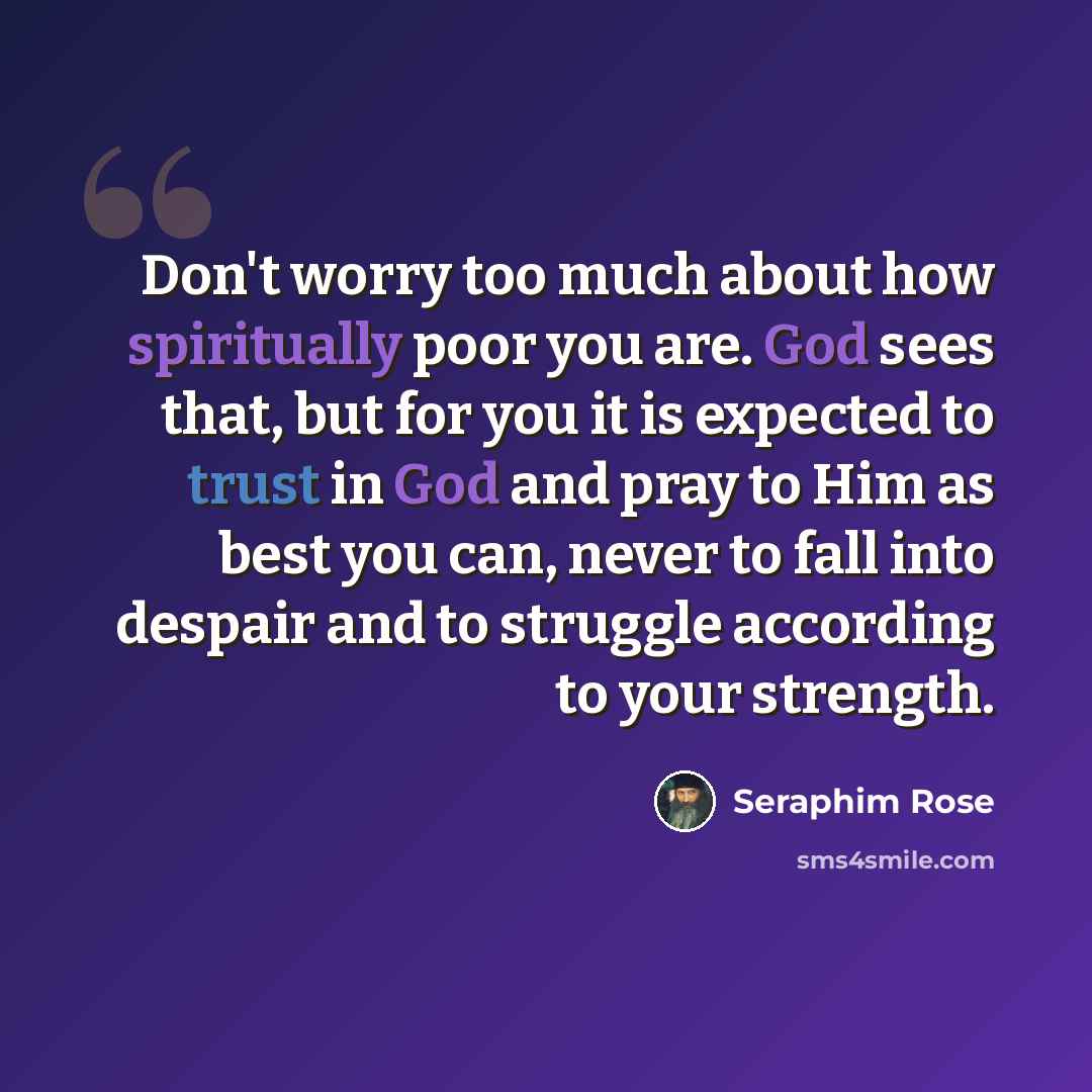 “Don't worry too much about how spiritually poor you are. God sees that, but for you it is expected to trust in God and pray to Him as best you can, never to fall into despair and to struggle according to your strength.” quote by Seraphim Rose