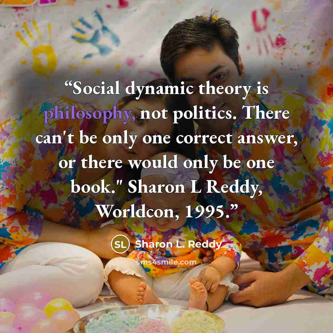 “Social dynamic theory is philosophy, not politics. There can't be only one correct answer, or there would only be one book." Sharon L Reddy, Worldcon, 1995.” quote by Sharon L. Reddy