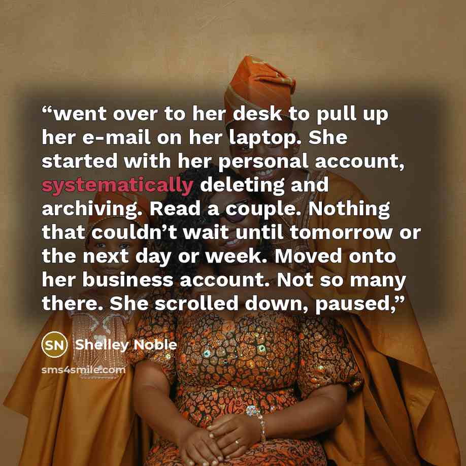 “went over to her desk to pull up her e-mail on her laptop. She started with her personal account, systematically deleting and archiving. Read a couple. Nothing that couldn’t wait until tomorrow or the next day or week. Moved onto her business account. Not so many there. She scrolled down, paused,” quote by Shelley Noble
