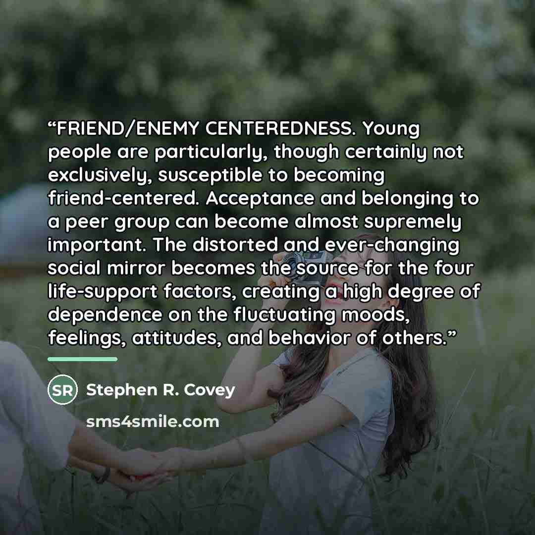 “FRIEND/ENEMY CENTEREDNESS. Young people are particularly, though certainly not exclusively, susceptible to becoming friend-centered. Acceptance and belonging to a peer group can become almost supremely important. The distorted and ever-changing social mirror becomes the source for the four…” quote by Stephen R. Covey