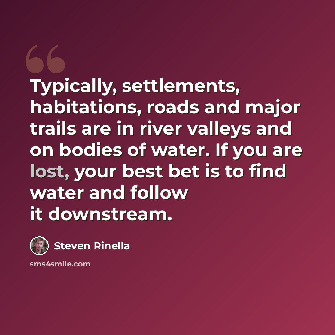 “Typically, settlements, habitations, roads and major trails are in river valleys and on bodies of water. If you are lost, your best bet is to find water and follow it downstream.” quote by Steven Rinella