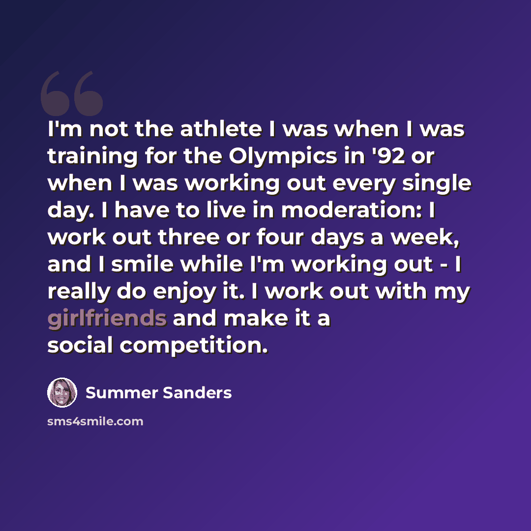“I'm not the athlete I was when I was training for the Olympics in '92 or when I was working out every single day. I have to live in moderation: I work out three or four days a week, and I smile while I'm working out - I really do enjoy it. I work out with my girlfriends and make it a social…” quote by Summer Sanders
