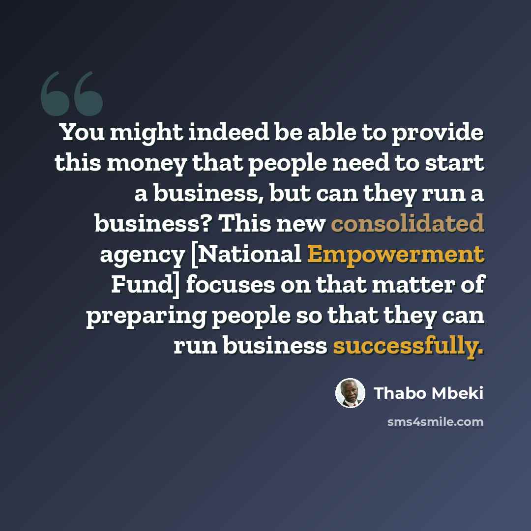 “You might indeed be able to provide this money that people need to start a business, but can they run a business? This new consolidated agency [National Empowerment Fund] focuses on that matter of preparing people so that they can run business successfully.” quote by Thabo Mbeki