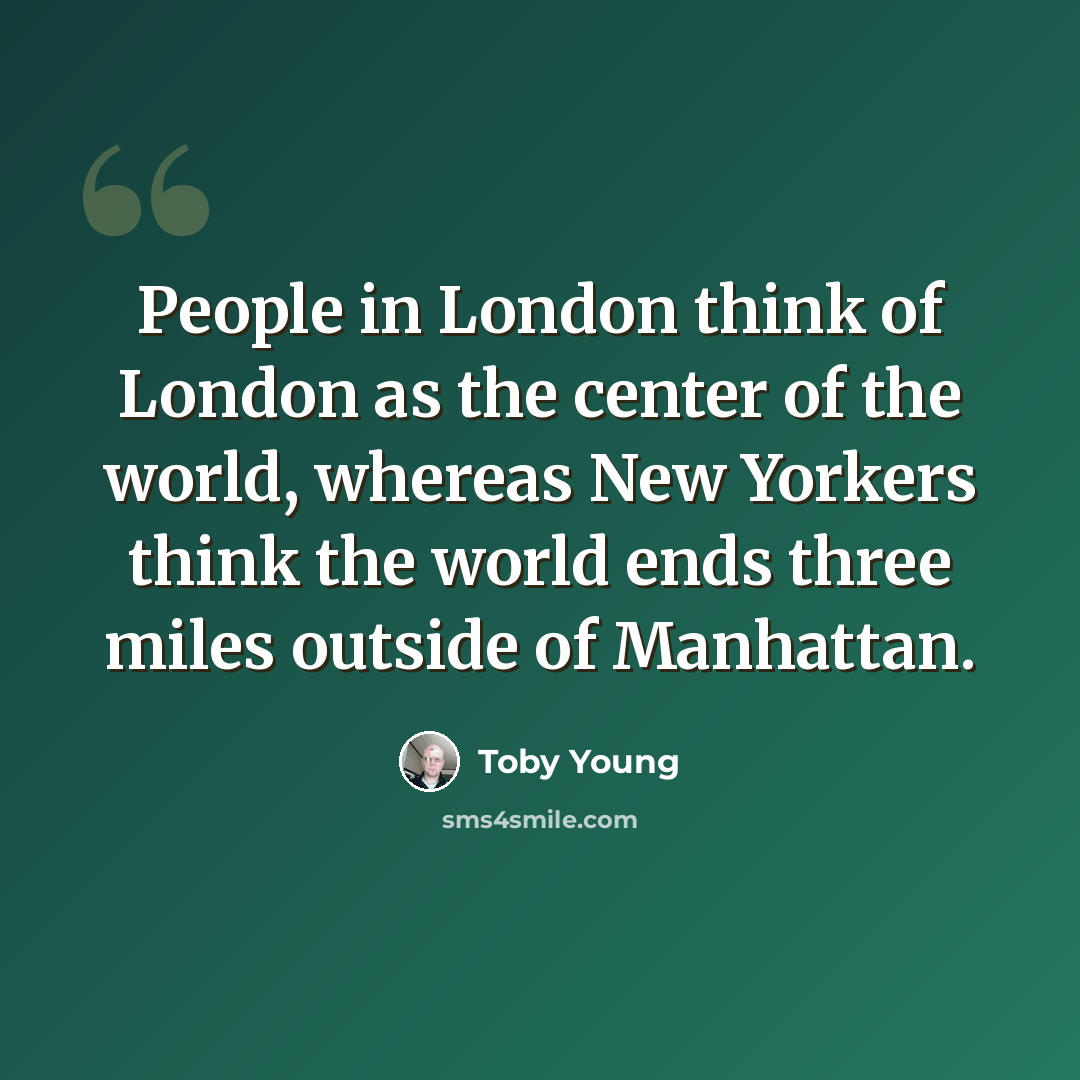 “People in London think of London as the center of the world, whereas New Yorkers think the world ends three miles outside of Manhattan.” quote by Toby Young