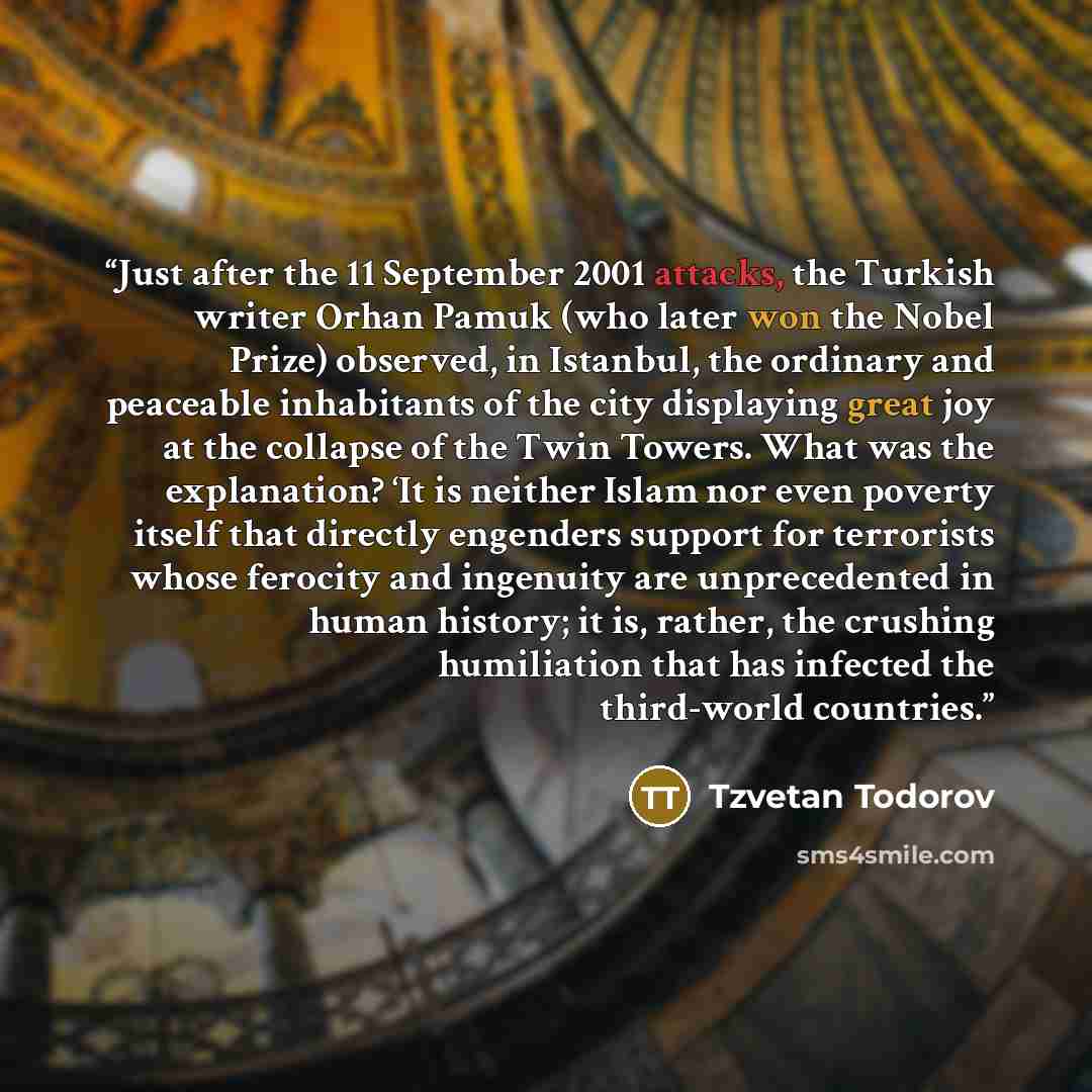 “Just after the 11 September 2001 attacks, the Turkish writer Orhan Pamuk (who later won the Nobel Prize) observed, in Istanbul, the ordinary and peaceable inhabitants of the city displaying great joy at the collapse of the Twin Towers. What was the explanation? ‘It is neither Islam nor even…” quote by Tzvetan Todorov
