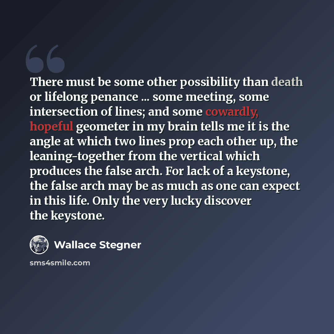 “There must be some other possibility than death or lifelong penance ... some meeting, some intersection of lines; and some cowardly, hopeful geometer in my brain tells me it is the angle at which two lines prop each other up, the leaning-together from the vertical which produces the false arch…” quote by Wallace Stegner