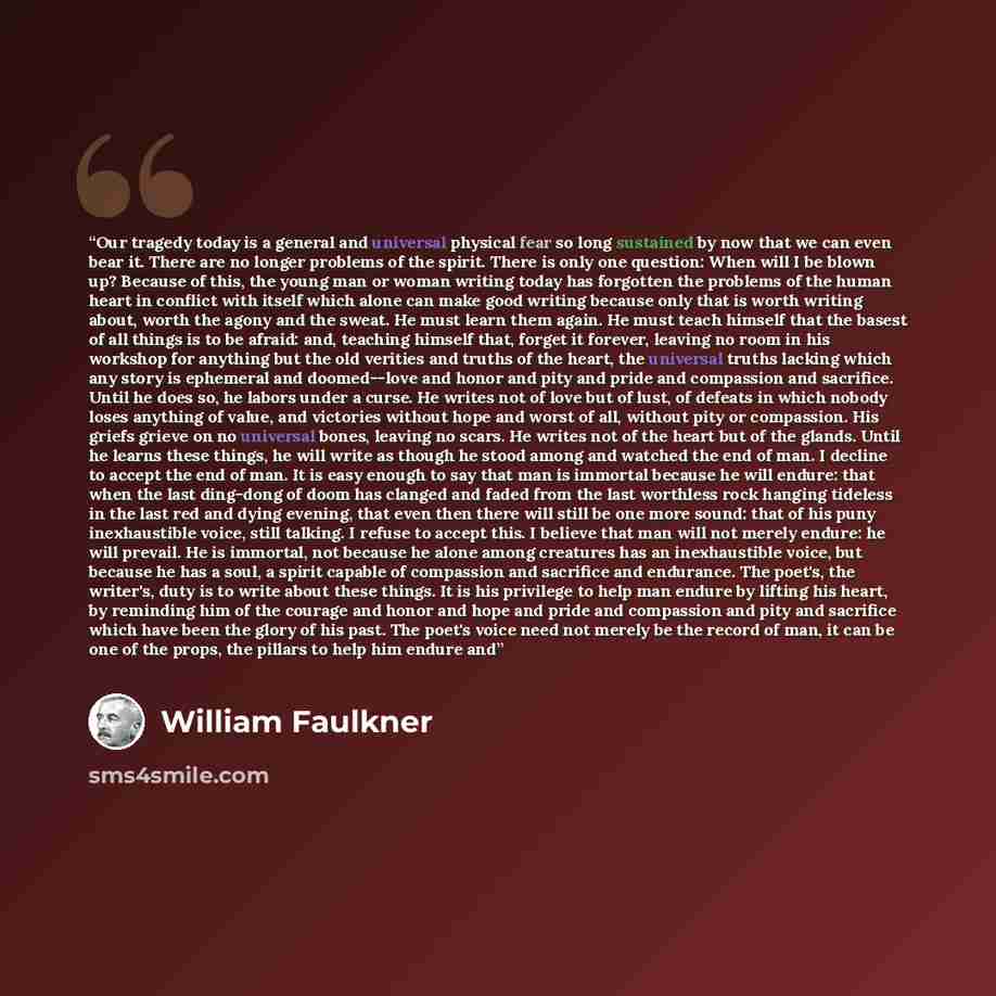 “Our tragedy today is a general and universal physical fear so long sustained by now that we can even bear it. There are no longer problems of the spirit. There is only one question: When will I be blown up? Because of this, the young man or woman writing today has forgotten the problems of the…” quote by William Faulkner