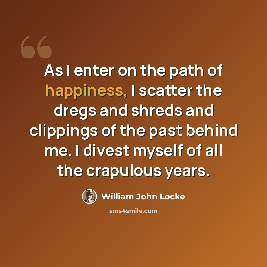“As I enter on the path of happiness, I scatter the dregs and shreds and clippings of the past behind me. I divest myself of all the crapulous years.” quote by William John Locke
