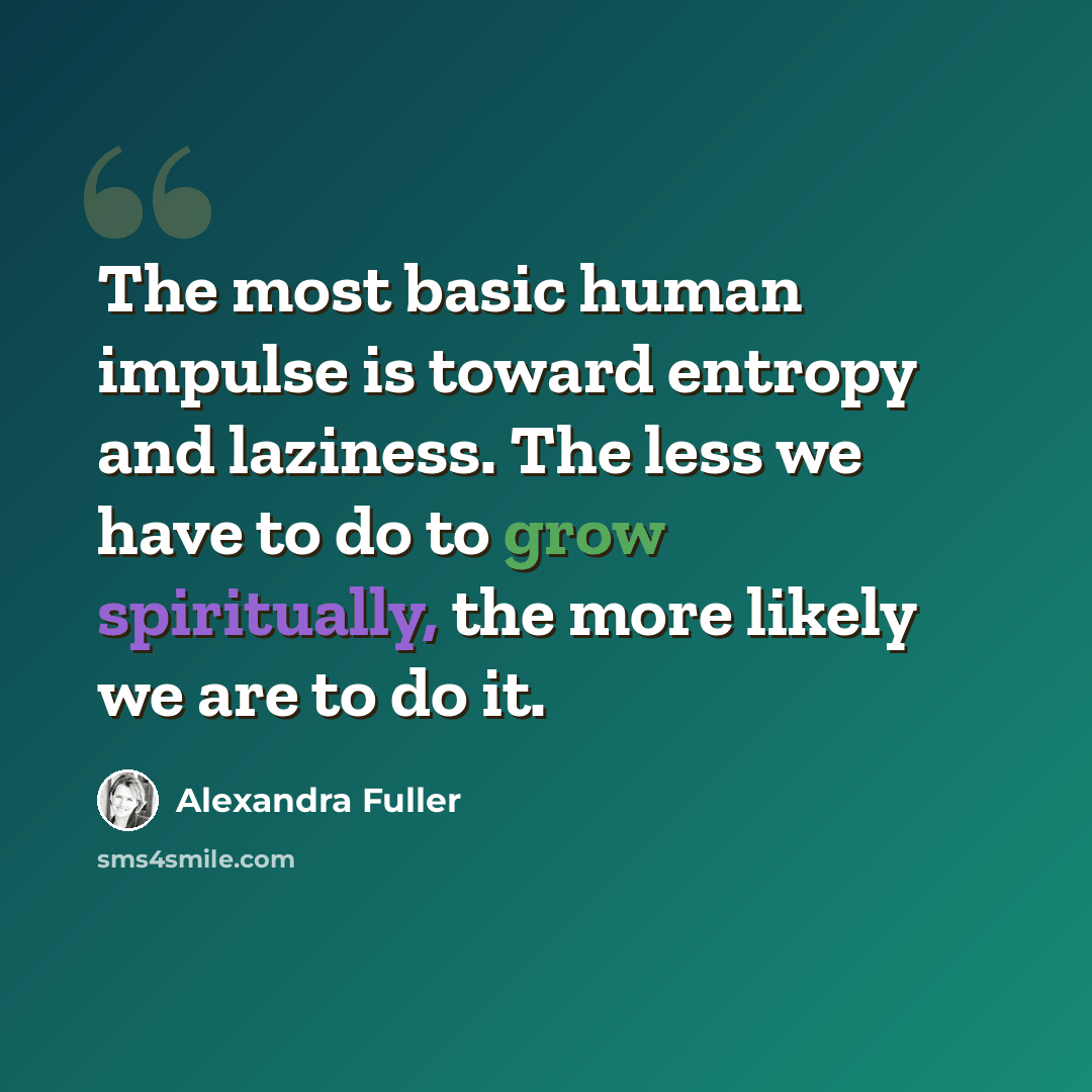 “The most basic human impulse is toward entropy and laziness. The less we have to do to grow spiritually, the more likely we are to do it.” quote by Alexandra Fuller