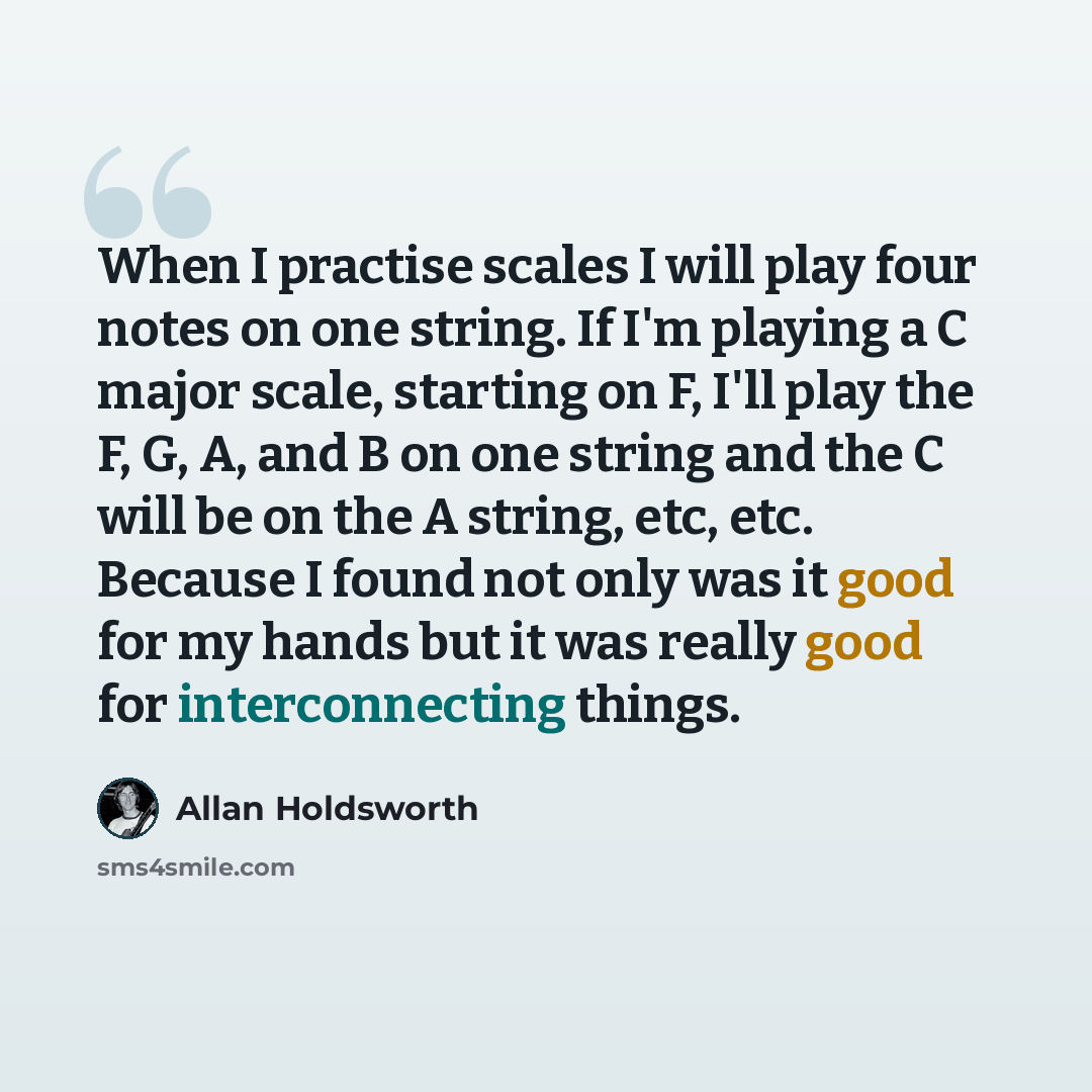 “When I practise scales I will play four notes on one string. If I'm playing a C major scale, starting on F, I'll play the F, G, A, and B on one string and the C will be on the A string, etc, etc. Because I found not only was it good for my hands but it was really good for interconnecting things.” quote by Allan Holdsworth