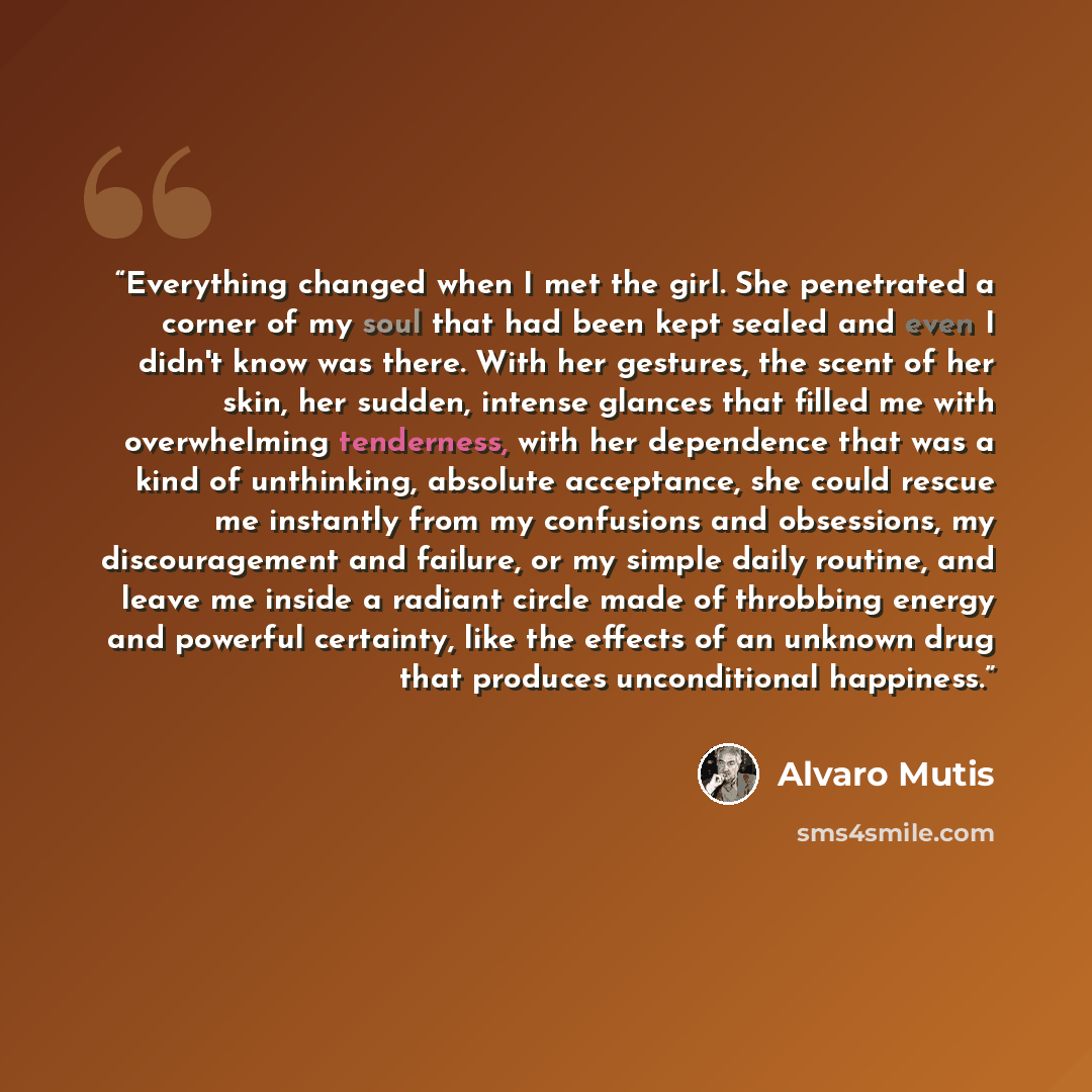 “Everything changed when I met the girl. She penetrated a corner of my soul that had been kept sealed and even I didn't know was there. With her gestures, the scent of her skin, her sudden, intense glances that filled me with overwhelming tenderness, with her dependence that was a kind of…” quote by Álvaro Mutis