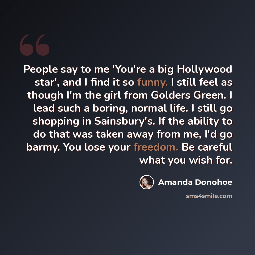 “People say to me 'You're a big Hollywood star', and I find it so funny. I still feel as though I'm the girl from Golders Green. I lead such a boring, normal life. I still go shopping in Sainsbury's. If the ability to do that was taken away from me, I'd go barmy. You lose your freedom. Be careful…” quote by Amanda Donohoe
