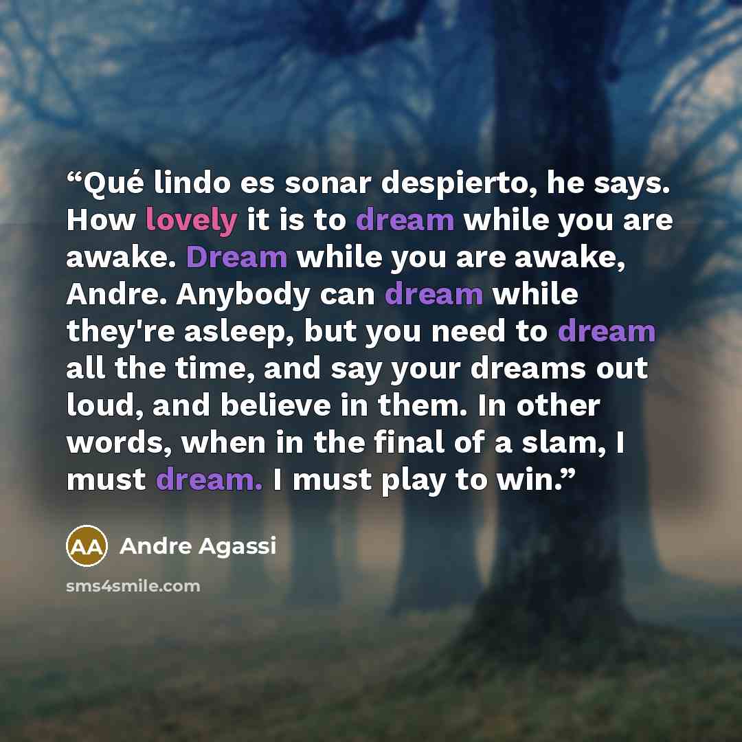 “Qué lindo es sonar despierto, he says. How lovely it is to dream while you are awake. Dream while you are awake, Andre. Anybody can dream while they're asleep, but you need to dream all the time, and say your dreams out loud, and believe in them. In other words, when in the final of a slam, I must…” quote by Andre Agassi