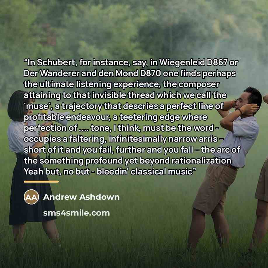 “In Schubert, for instance, say, in Wiegenleid D867 or Der Wanderer and den Mond D870 one finds perhaps the ultimate listening experience, the composer attaining to that invisible thread which we call the 'muse', a trajectory that descries a perfect line of profitable endeavour, a teetering edge…” quote by Andrew Ashdown