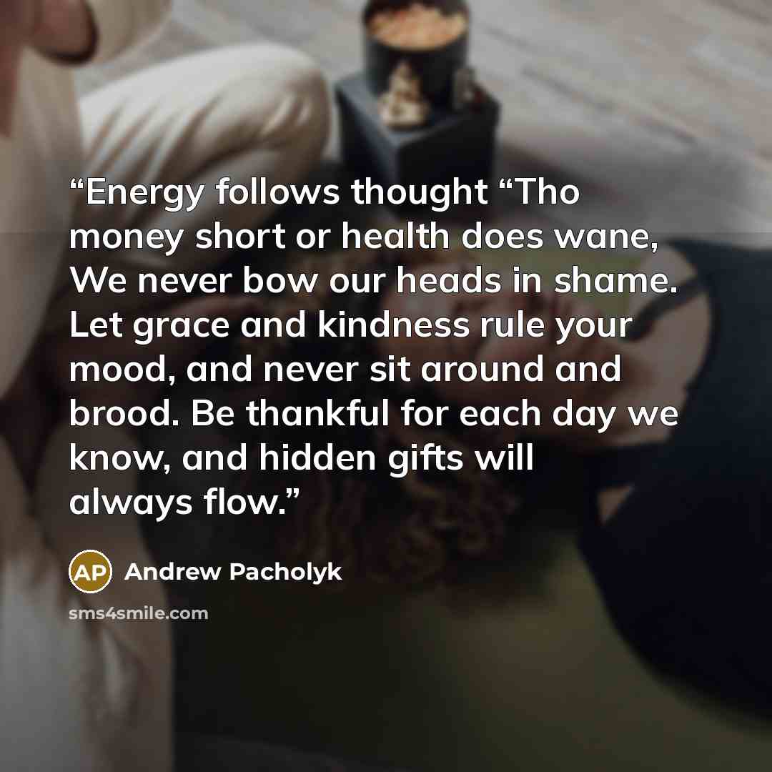 “Energy follows thought “Tho money short or health does wane, We never bow our heads in shame. Let grace and kindness rule your mood, and never sit around and brood. Be thankful for each day we know, and hidden gifts will always flow.” quote by Andrew Pacholyk