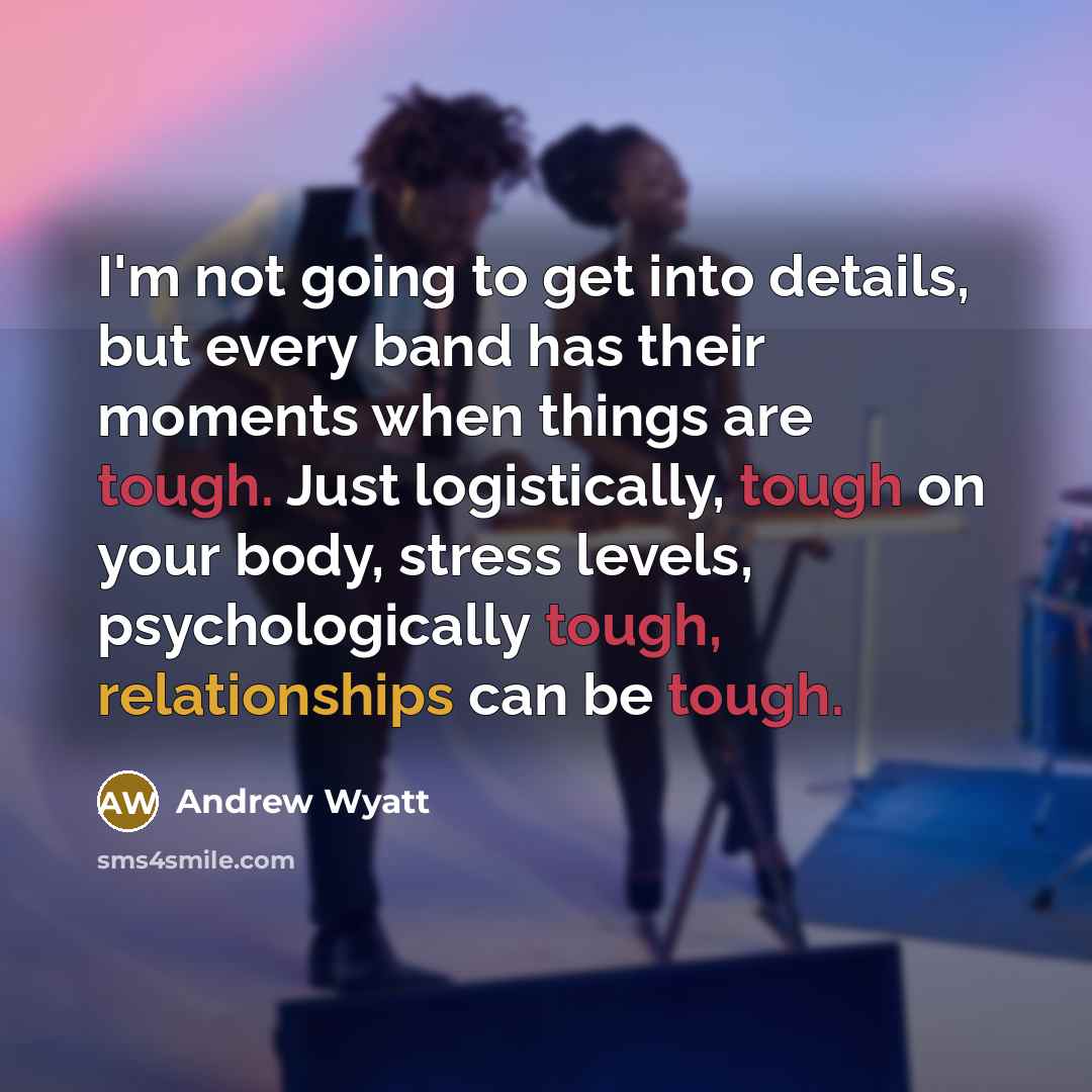 “I'm not going to get into details, but every band has their moments when things are tough. Just logistically, tough on your body, stress levels, psychologically tough, relationships can be tough.” quote by Andrew Wyatt