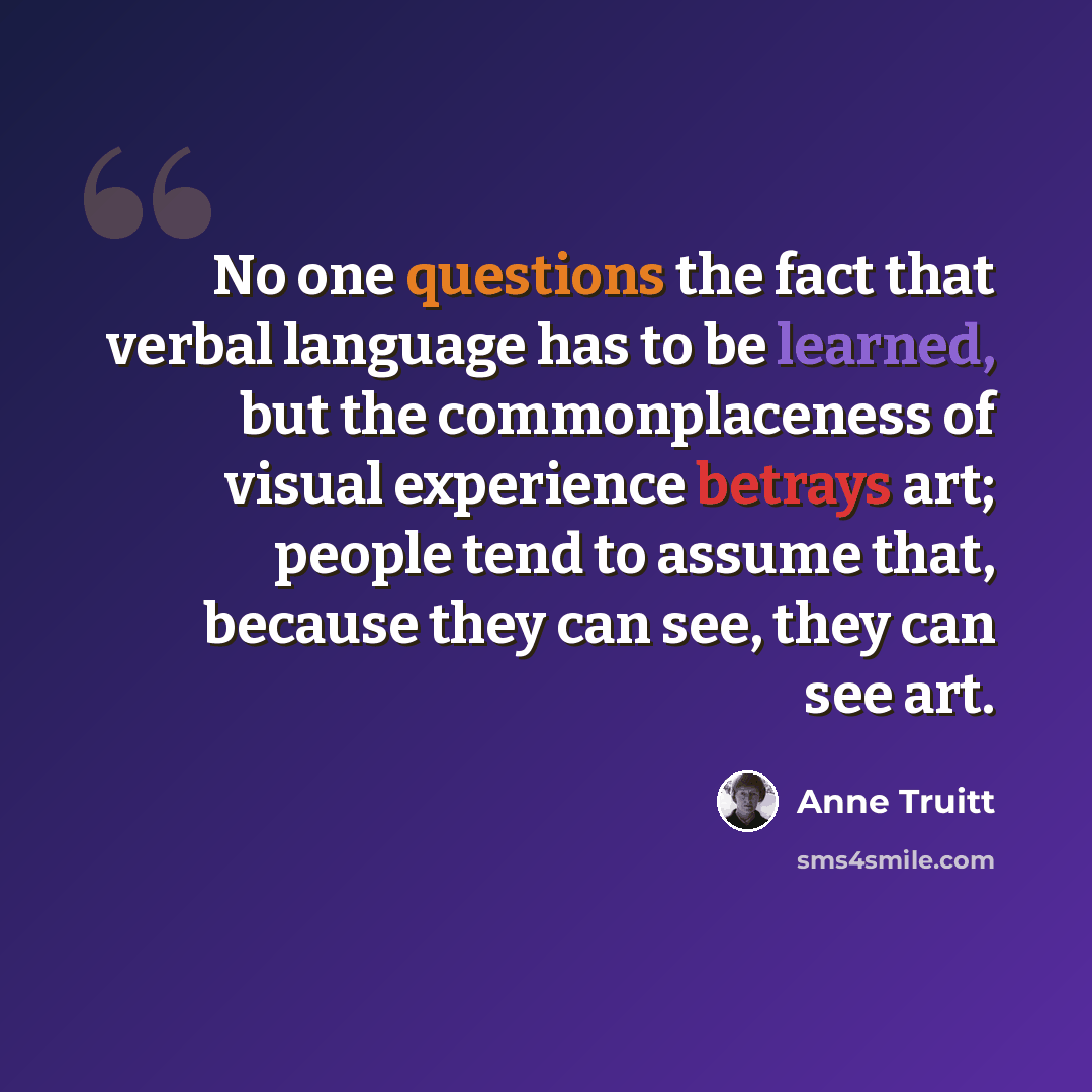 “No one questions the fact that verbal language has to be learned, but the commonplaceness of visual experience betrays art; people tend to assume that, because they can see, they can see art.” quote by Anne Truitt