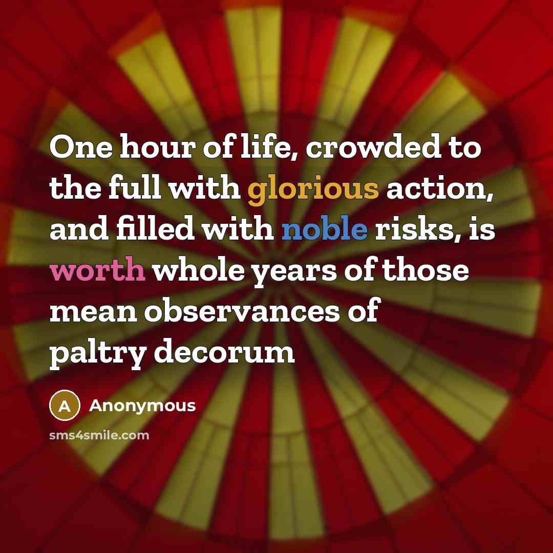 “One hour of life, crowded to the full with glorious action, and filled with noble risks, is worth whole years of those mean observances of paltry decorum” quote by Anonymous