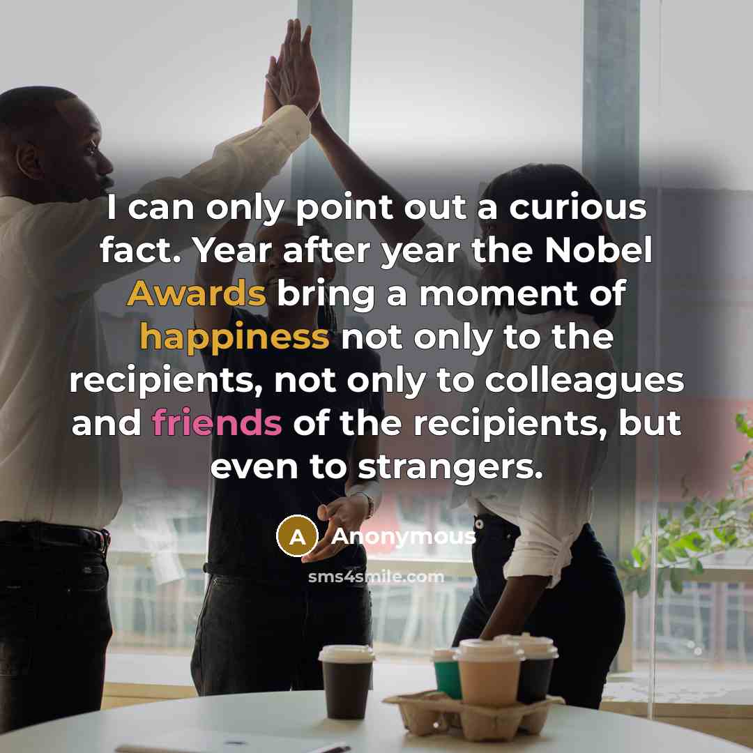 “I can only point out a curious fact. Year after year the Nobel Awards bring a moment of happiness not only to the recipients, not only to colleagues and friends of the recipients, but even to strangers.” quote by Anonymous