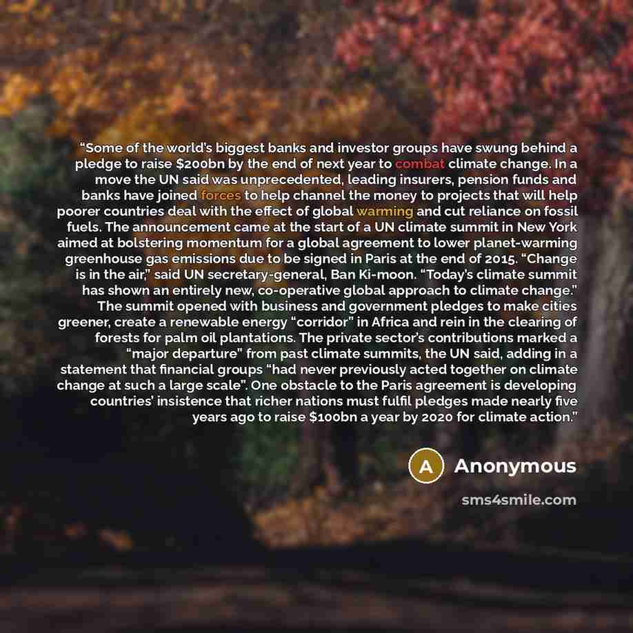 “Some of the world’s biggest banks and investor groups have swung behind a pledge to raise $200bn by the end of next year to combat climate change. In a move the UN said was unprecedented, leading insurers, pension funds and banks have joined forces to help channel the money to projects that will…” quote by Anonymous