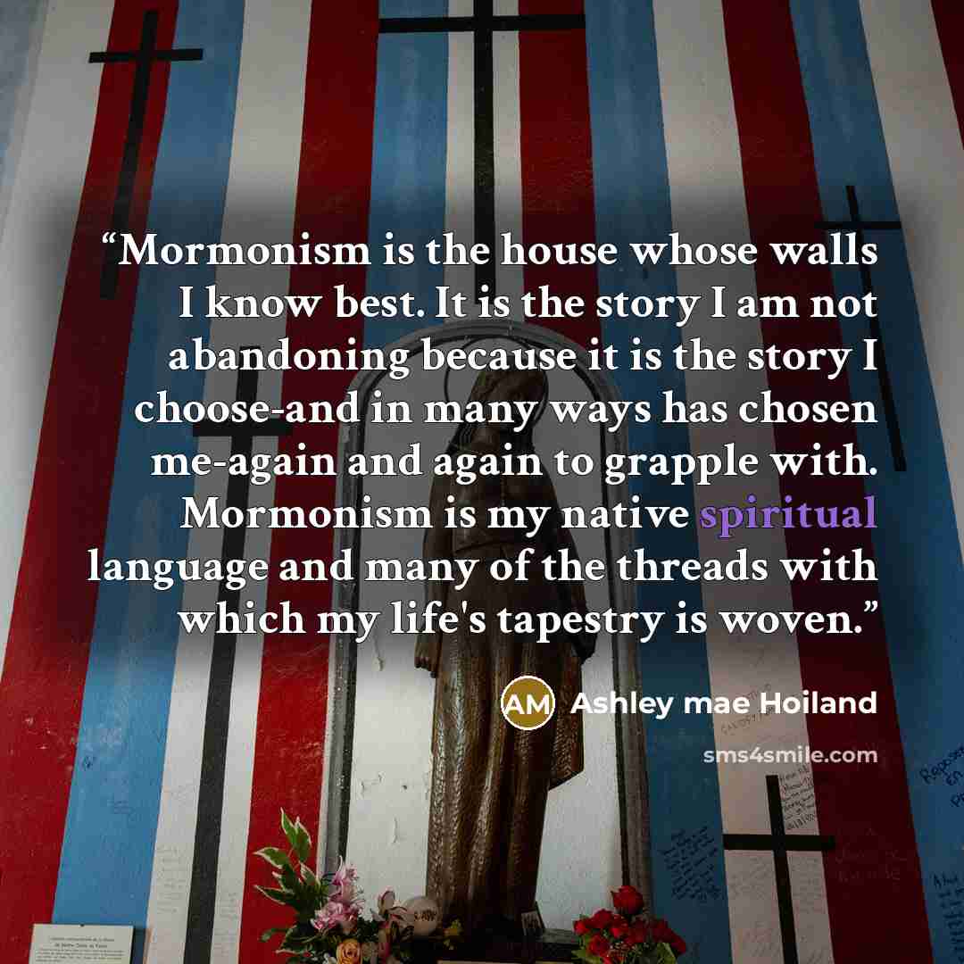 “Mormonism is the house whose walls I know best. It is the story I am not abandoning because it is the story I choose-and in many ways has chosen me-again and again to grapple with. Mormonism is my native spiritual language and many of the threads with which my life's tapestry is woven.” quote by Ashley mae Hoiland