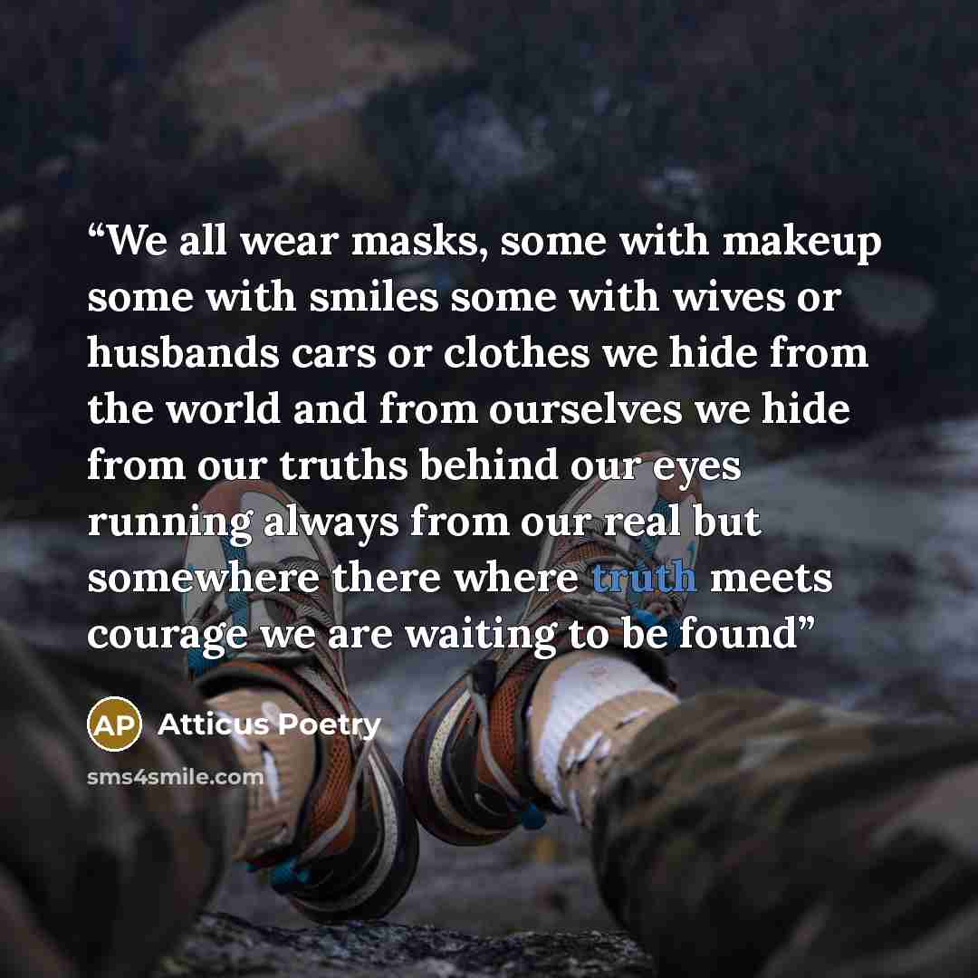 “We all wear masks, some with makeup some with smiles some with wives or husbands cars or clothes we hide from the world and from ourselves we hide from our truths behind our eyes running always from our real but somewhere there where truth meets courage we are waiting to be found” quote by Atticus Poetry