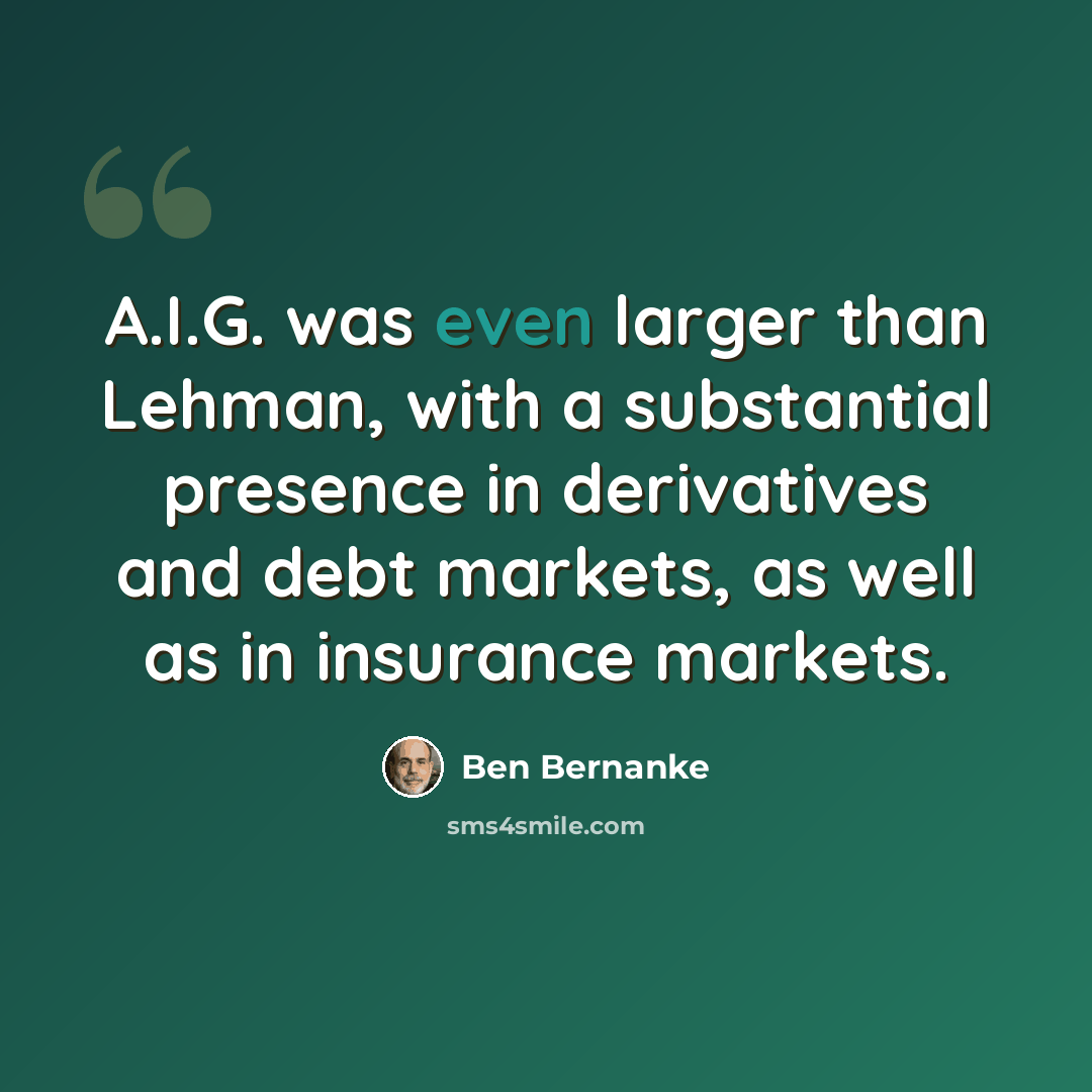 “A.I.G. was even larger than Lehman, with a substantial presence in derivatives and debt markets, as well as in insurance markets.” quote by Ben Bernanke