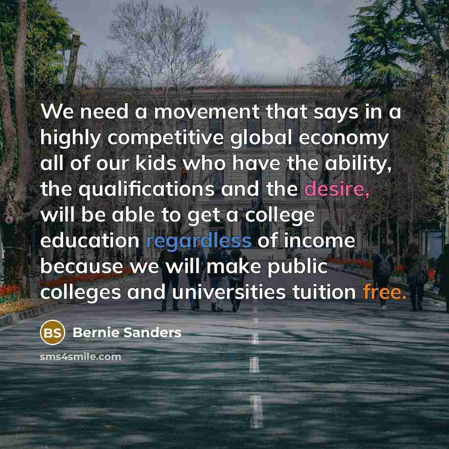 “We need a movement that says in a highly competitive global economy all of our kids who have the ability, the qualifications and the desire, will be able to get a college education regardless of income because we will make public colleges and universities tuition free.” quote by Bernie Sanders