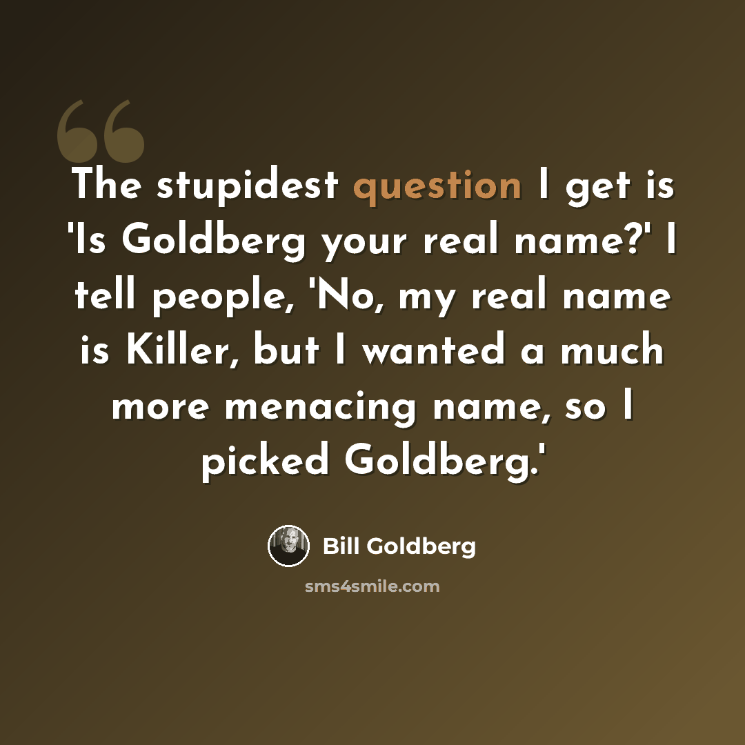“The stupidest question I get is 'Is Goldberg your real name?' I tell people, 'No, my real name is Killer, but I wanted a much more menacing name, so I picked Goldberg.'” quote by Bill Goldberg