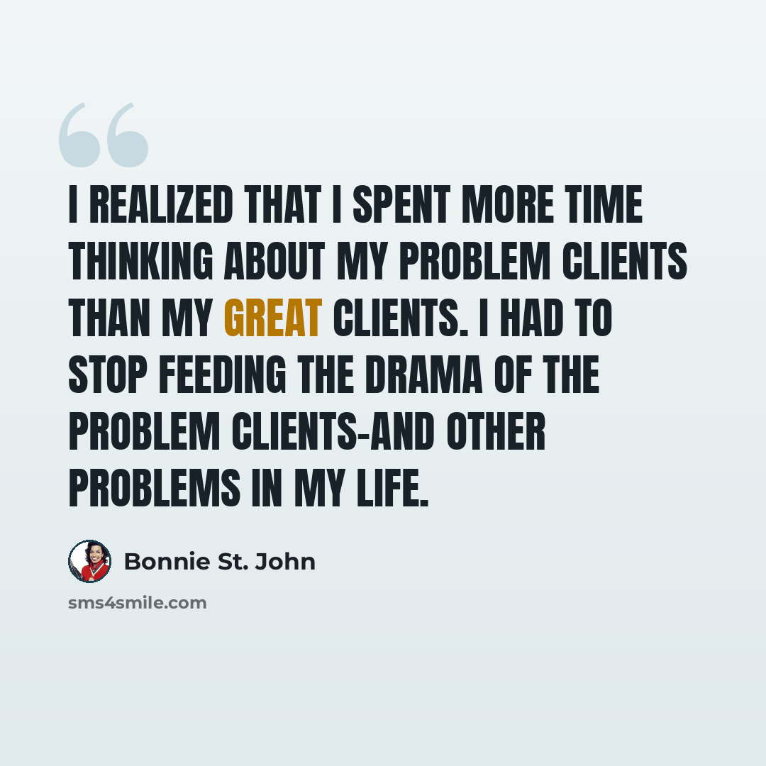 “I realized that I spent more time thinking about my problem clients than my great clients. I had to stop feeding the drama of the problem clients-and other problems in my life.” quote by Bonnie St. John