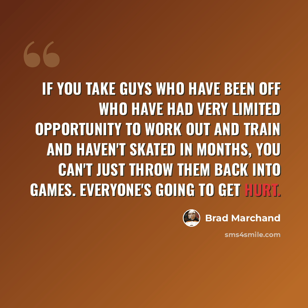 “If you take guys who have been off who have had very limited opportunity to work out and train and haven't skated in months, you can't just throw them back into games. Everyone's going to get hurt.” quote by Brad Marchand