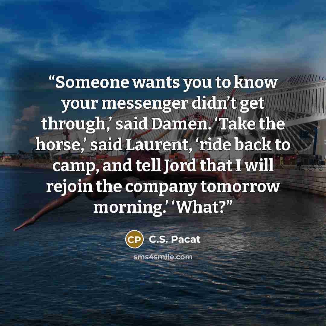 “Someone wants you to know your messenger didn’t get through,’ said Damen. ‘Take the horse,’ said Laurent, ‘ride back to camp, and tell Jord that I will rejoin the company tomorrow morning.’ ‘What?” quote by C.S. Pacat