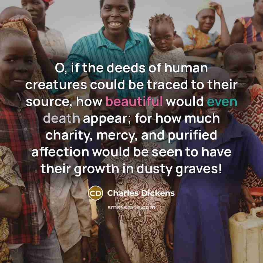 “O, if the deeds of human creatures could be traced to their source, how beautiful would even death appear; for how much charity, mercy, and purified affection would be seen to have their growth in dusty graves!” quote by Charles Dickens