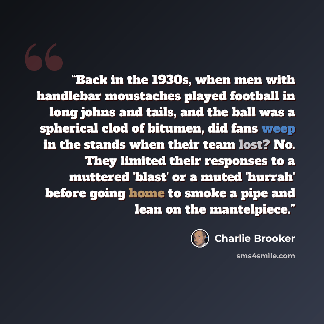 “Back in the 1930s, when men with handlebar moustaches played football in long johns and tails, and the ball was a spherical clod of bitumen, did fans weep in the stands when their team lost? No. They limited their responses to a muttered 'blast' or a muted 'hurrah' before going home to smoke a…” quote by Charlie Brooker