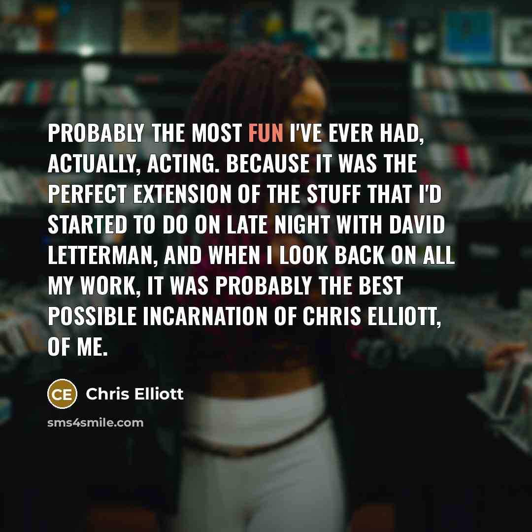“Probably the most fun I've ever had, actually, acting. Because it was the perfect extension of the stuff that I'd started to do on Late Night With David Letterman, and when I look back on all my work, it was probably the best possible incarnation of Chris Elliott, of me.” quote by Chris Elliott