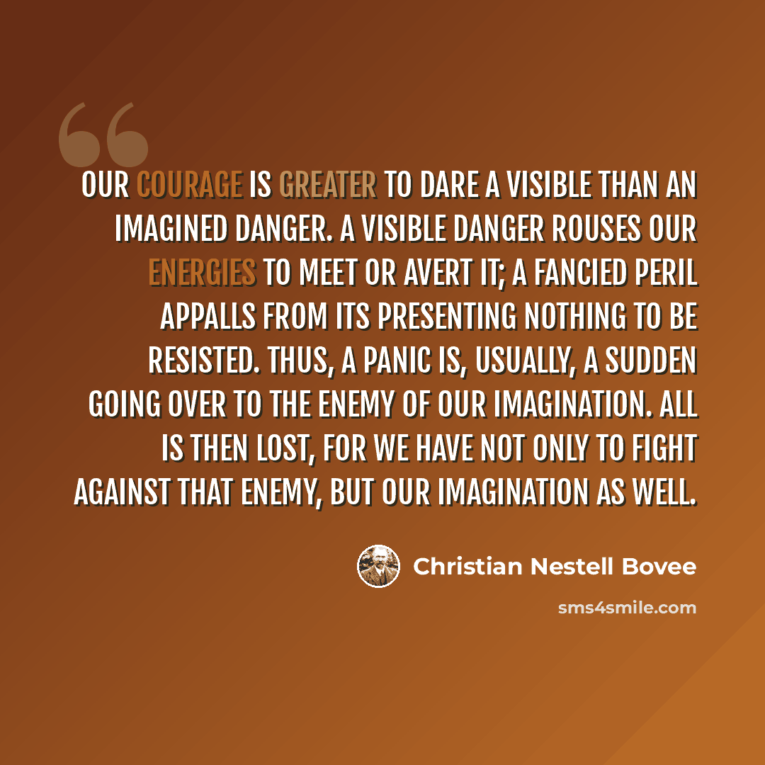 “Our courage is greater to dare a visible than an imagined danger. A visible danger rouses our energies to meet or avert it; a fancied peril appalls from its presenting nothing to be resisted. Thus, a panic is, usually, a sudden going over to the enemy of our imagination. All is then lost, for we…” quote by Christian Nestell Bovee