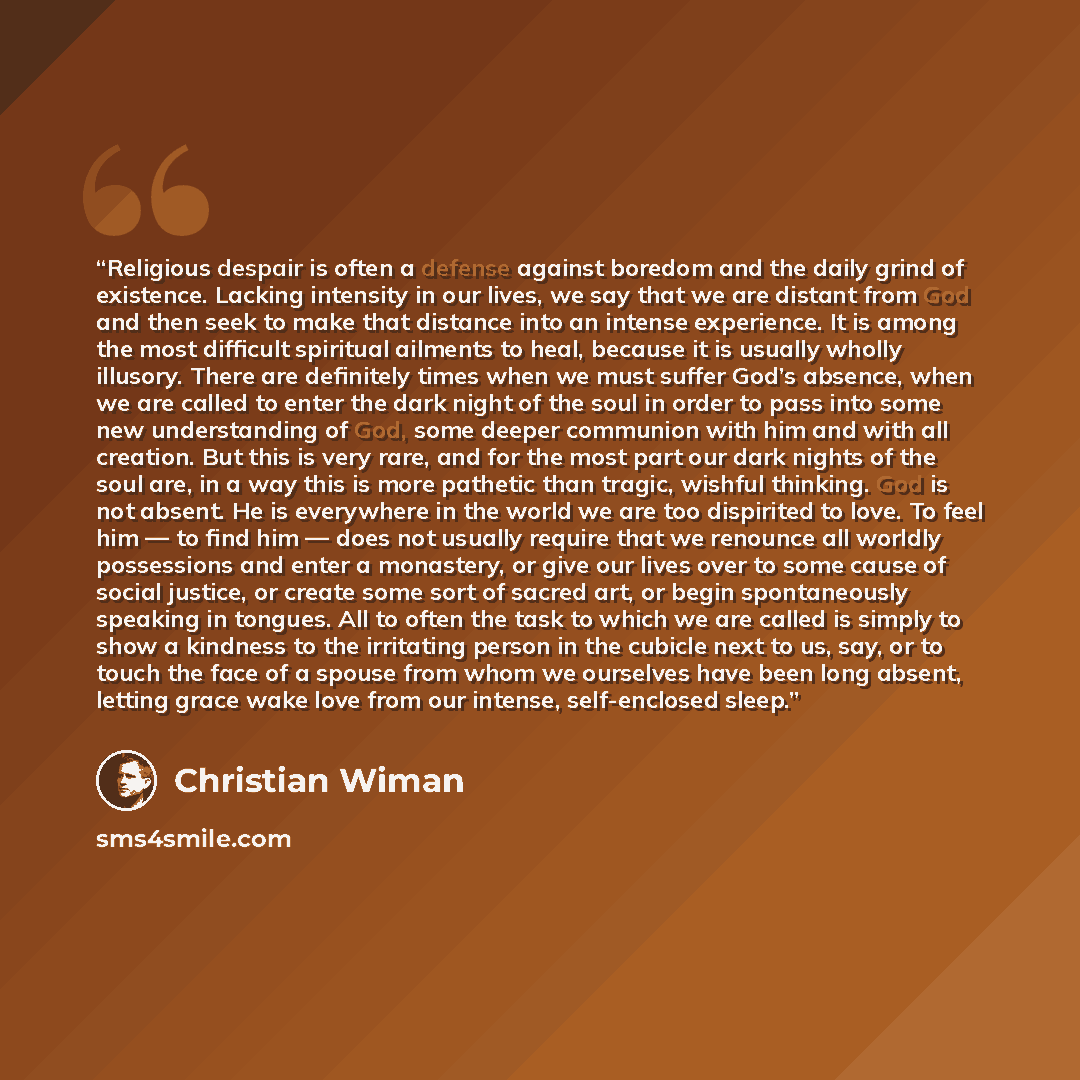“Religious despair is often a defense against boredom and the daily grind of existence. Lacking intensity in our lives, we say that we are distant from God and then seek to make that distance into an intense experience. It is among the most difficult spiritual ailments to heal, because it is…” quote by Christian Wiman