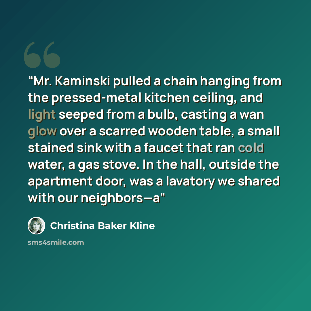 “Mr. Kaminski pulled a chain hanging from the pressed-metal kitchen ceiling, and light seeped from a bulb, casting a wan glow over a scarred wooden table, a small stained sink with a faucet that ran cold water, a gas stove. In the hall, outside the apartment door, was a lavatory we shared with our…” quote by Christina Baker Kline