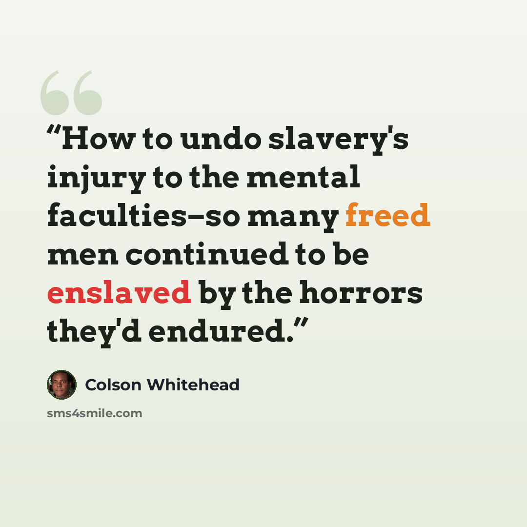 “How to undo slavery's injury to the mental faculties–so many freed men continued to be enslaved by the horrors they'd endured.” quote by Colson Whitehead
