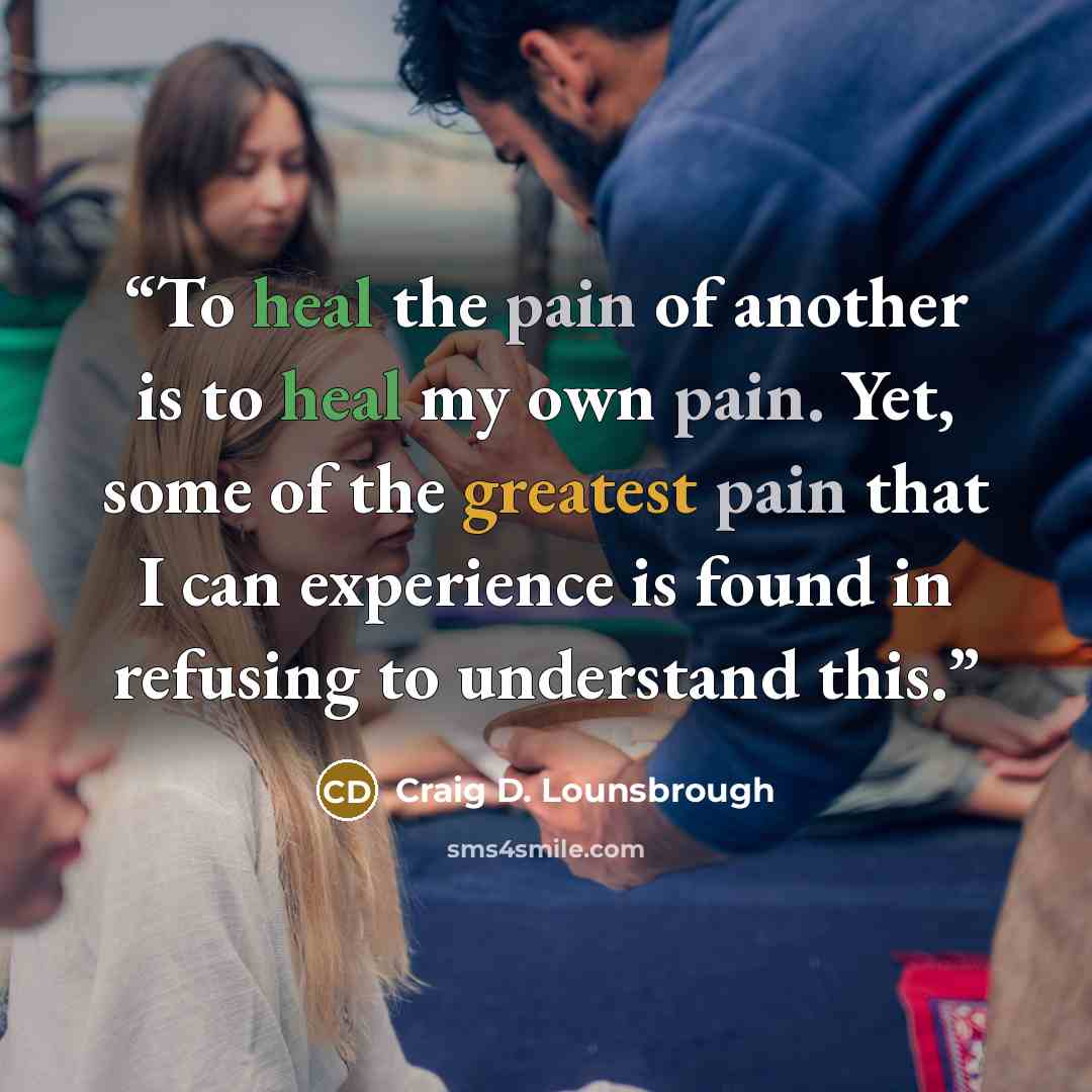 “To heal the pain of another is to heal my own pain. Yet, some of the greatest pain that I can experience is found in refusing to understand this.” quote by Craig D. Lounsbrough
