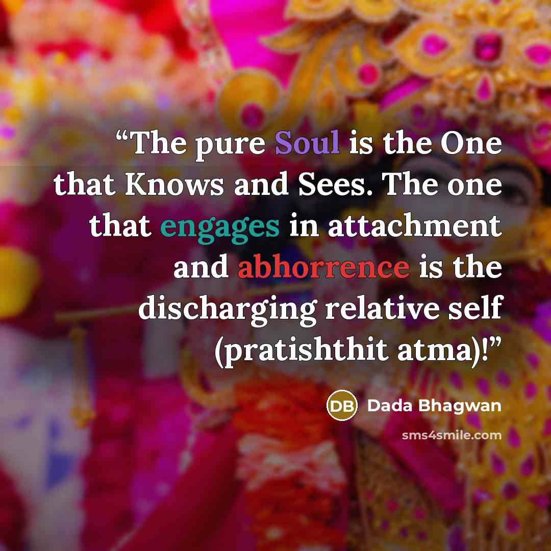 “The pure Soul is the One that Knows and Sees. The one that engages in attachment and abhorrence is the discharging relative self (pratishthit atma)!” quote by Dada Bhagwan