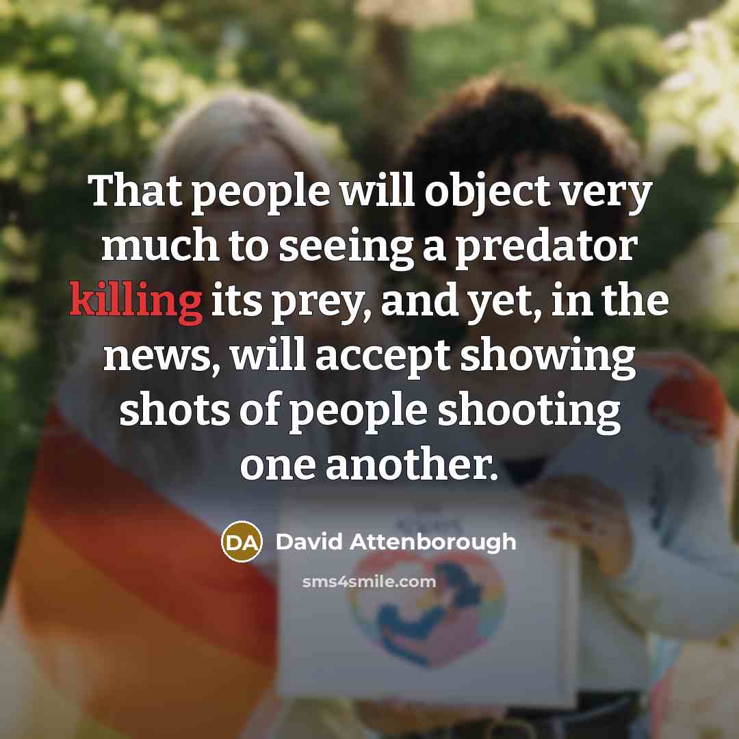 “That people will object very much to seeing a predator killing its prey, and yet, in the news, will accept showing shots of people shooting one another.” quote by David Attenborough