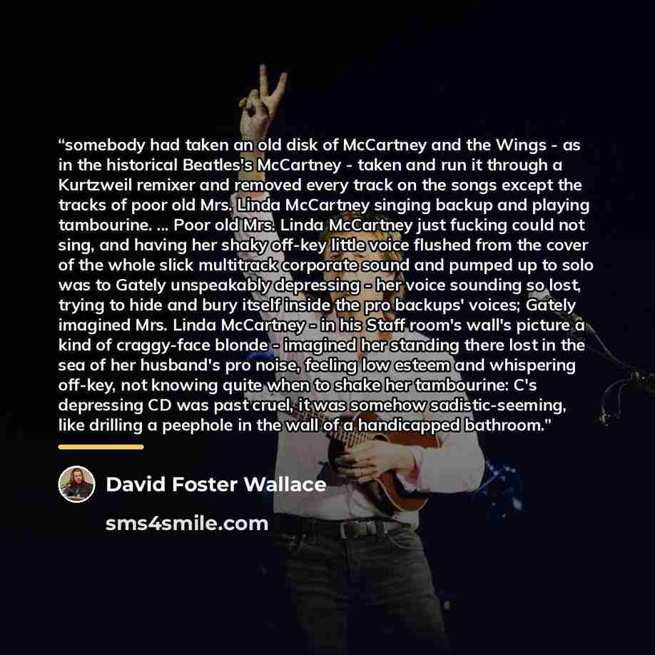 “somebody had taken an old disk of McCartney and the Wings - as in the historical Beatles's McCartney - taken and run it through a Kurtzweil remixer and removed every track on the songs except the tracks of poor old Mrs. Linda McCartney singing backup and playing tambourine. ... Poor old Mrs. Linda…” quote by David Foster Wallace