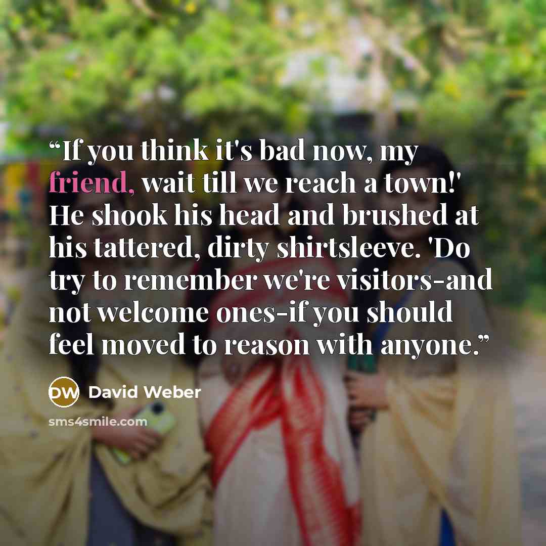 “If you think it's bad now, my friend, wait till we reach a town!' He shook his head and brushed at his tattered, dirty shirtsleeve. 'Do try to remember we're visitors-and not welcome ones-if you should feel moved to reason with anyone.” quote by David Weber