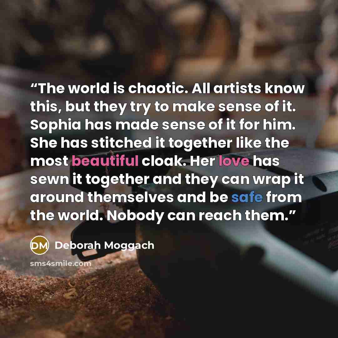 “The world is chaotic. All artists know this, but they try to make sense of it. Sophia has made sense of it for him. She has stitched it together like the most beautiful cloak. Her love has sewn it together and they can wrap it around themselves and be safe from the world. Nobody can reach them.” quote by Deborah Moggach