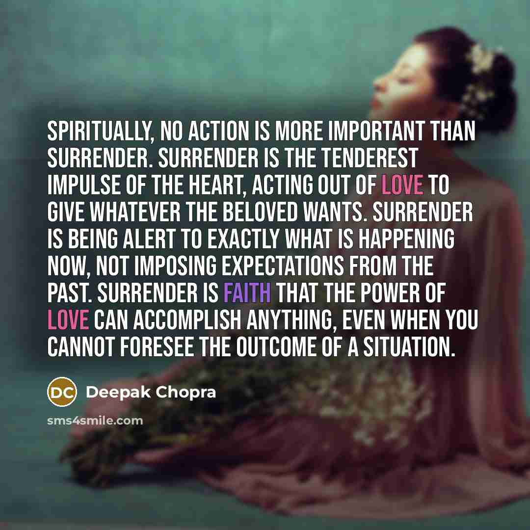 “Spiritually, no action is more important than surrender. Surrender is the tenderest impulse of the heart, acting out of love to give whatever the beloved wants. Surrender is being alert to exactly what is happening now, not imposing expectations from the past. Surrender is faith that the power of…” quote by Deepak Chopra