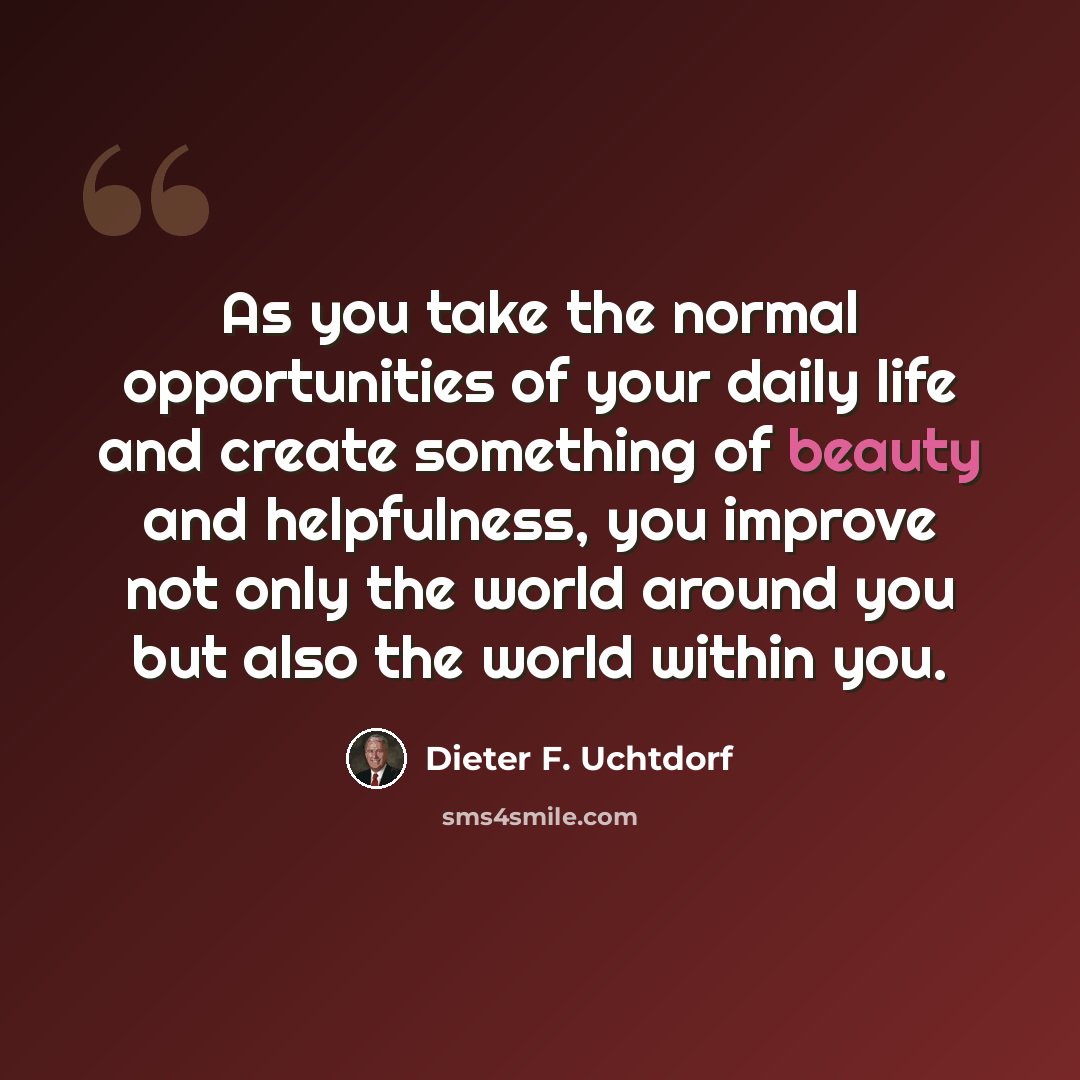 “As you take the normal opportunities of your daily life and create something of beauty and helpfulness, you improve not only the world around you but also the world within you.” quote by Dieter F. Uchtdorf