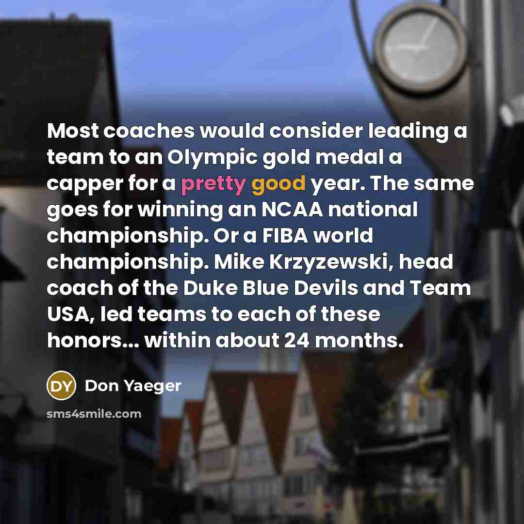 “Most coaches would consider leading a team to an Olympic gold medal a capper for a pretty good year. The same goes for winning an NCAA national championship. Or a FIBA world championship. Mike Krzyzewski, head coach of the Duke Blue Devils and Team USA, led teams to each of these honors... within…” quote by Don Yaeger