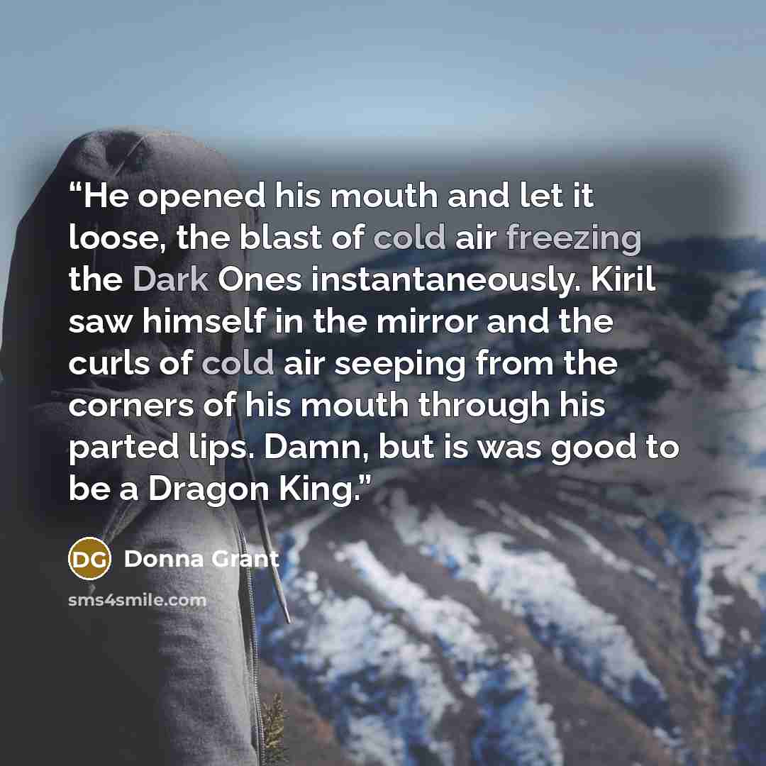 “He opened his mouth and let it loose, the blast of cold air freezing the Dark Ones instantaneously. Kiril saw himself in the mirror and the curls of cold air seeping from the corners of his mouth through his parted lips. Damn, but is was good to be a Dragon King.” quote by Donna Grant